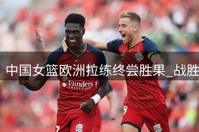 中国女篮欧洲拉练终尝胜果 战胜马里结束连败