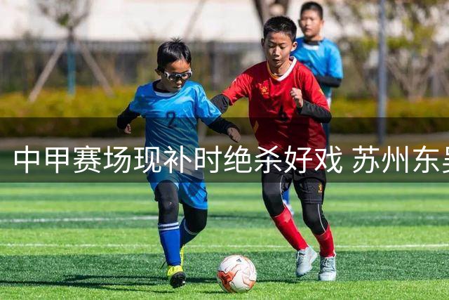 中甲赛场现补时绝杀好戏 苏州东吴2-1力克长春亚泰延续不败纪录