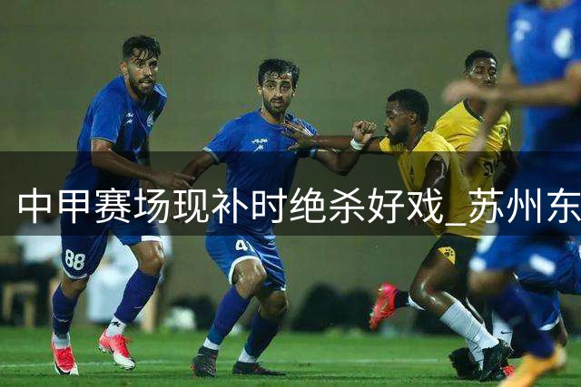 中甲赛场现补时绝杀好戏 苏州东吴2-1力克长春亚泰延续不败纪录