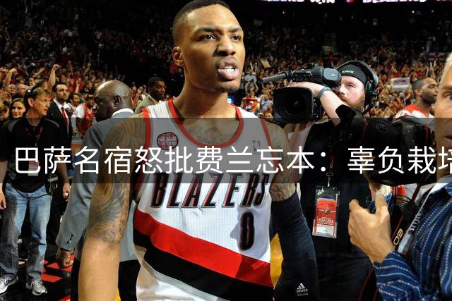 巴萨名宿怒批费兰忘本：辜负栽培自毁前程 已无资格披挂上阵