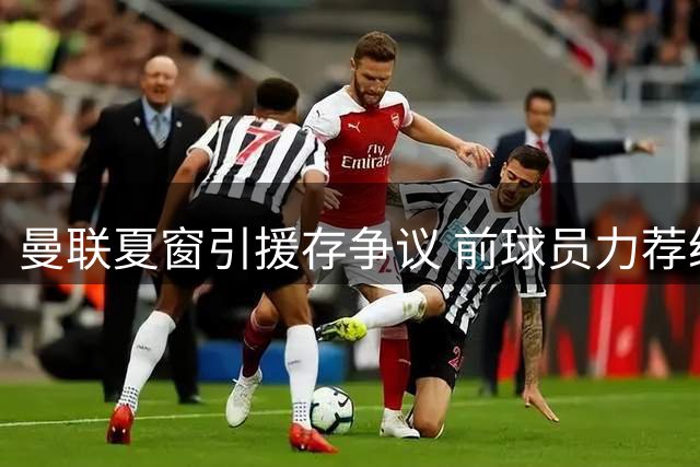 曼联夏窗引援存争议 前球员力荐纽卡飞翼补强左闸