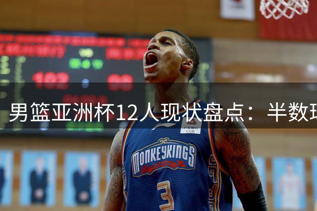 男篮亚洲杯12人现状盘点：半数球员已离队