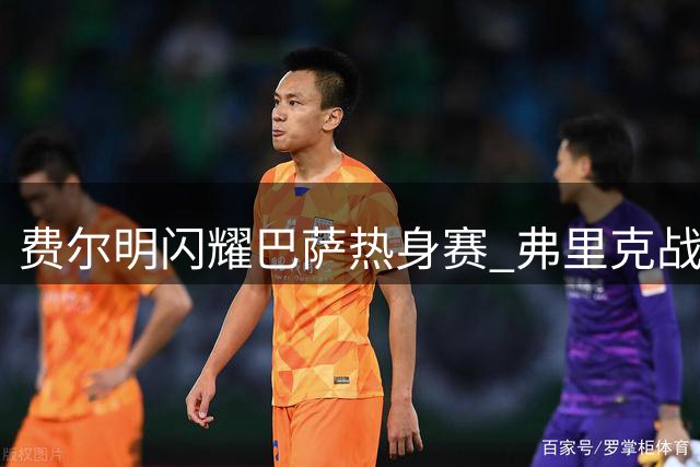 费尔明闪耀巴萨热身赛 弗里克战术安排显成效