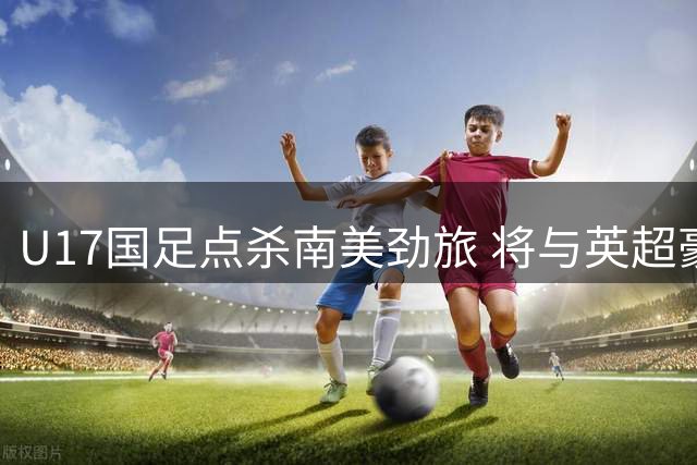 U17国足点杀南美劲旅 将与英超豪门争冠显青训蜕变